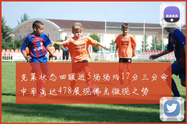 克莱状态回暖近5场场均17分三分命中率高达478展现佛光微现之势