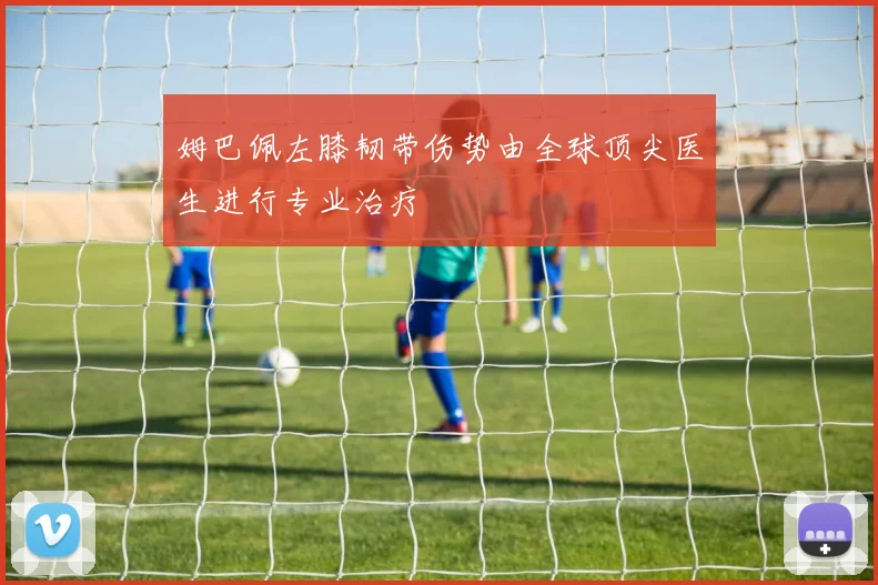 姆巴佩左膝韧带伤势由全球顶尖医生进行专业治疗