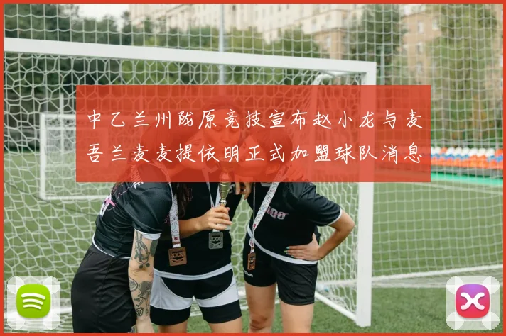 中乙兰州陇原竞技宣布赵小龙与麦吾兰麦麦提依明正式加盟球队消息
