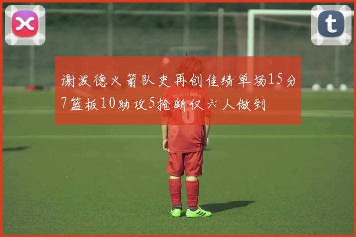 谢泼德火箭队史再创佳绩单场15分7篮板10助攻5抢断仅六人做到