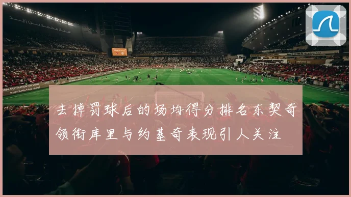 去掉罚球后的场均得分排名东契奇领衔库里与约基奇表现引人关注