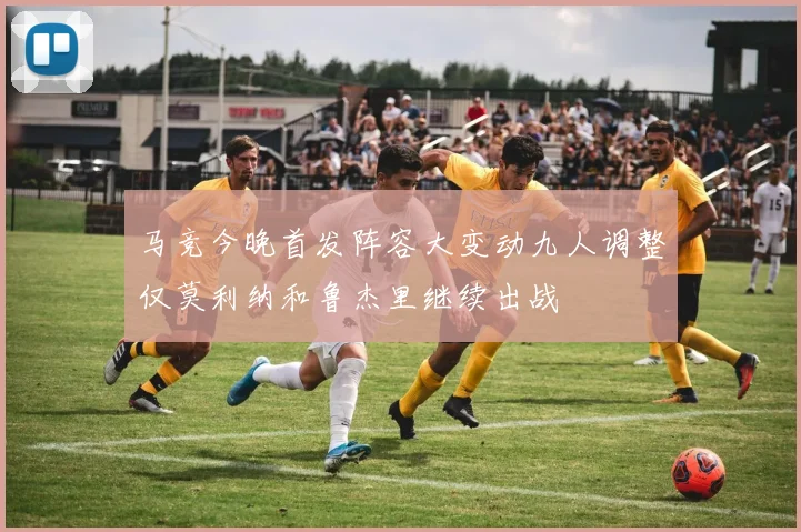 马竞今晚首发阵容大变动九人调整仅莫利纳和鲁杰里继续出战