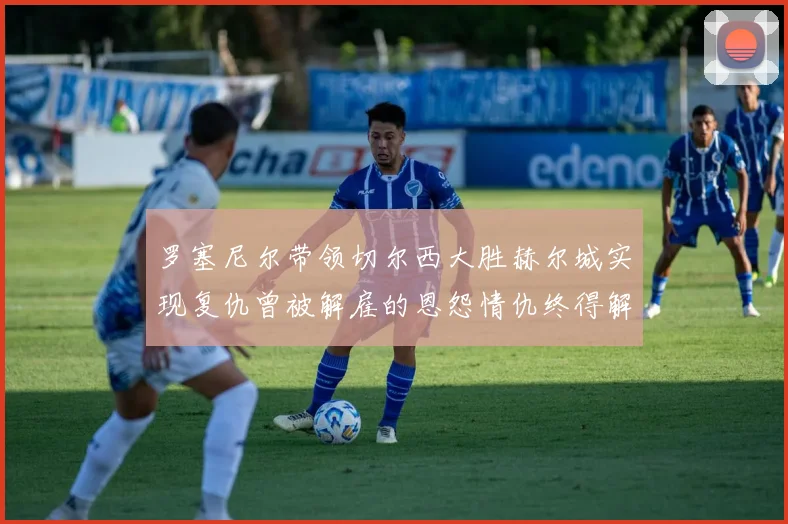罗塞尼尔带领切尔西大胜赫尔城实现复仇曾被解雇的恩怨情仇终得解开