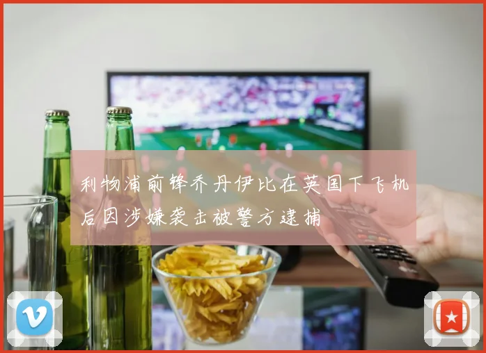利物浦前锋乔丹伊比在英国下飞机后因涉嫌袭击被警方逮捕