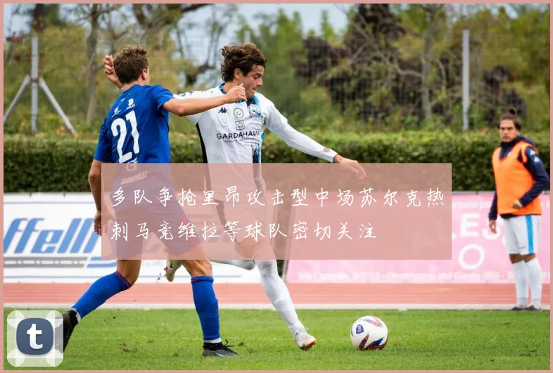 多队争抢里昂攻击型中场苏尔克热刺马竞维拉等球队密切关注