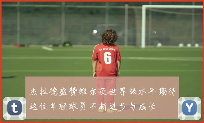杰拉德盛赞维尔茨世界级水平期待这位年轻球员不断进步与成长