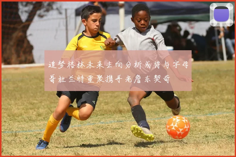 追梦格林未来去向分析或将与字母哥杜兰特重聚携手老詹东契奇
