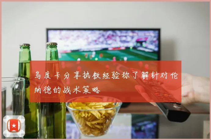 乌度卡分享执教经验称了解针对伦纳德的战术策略