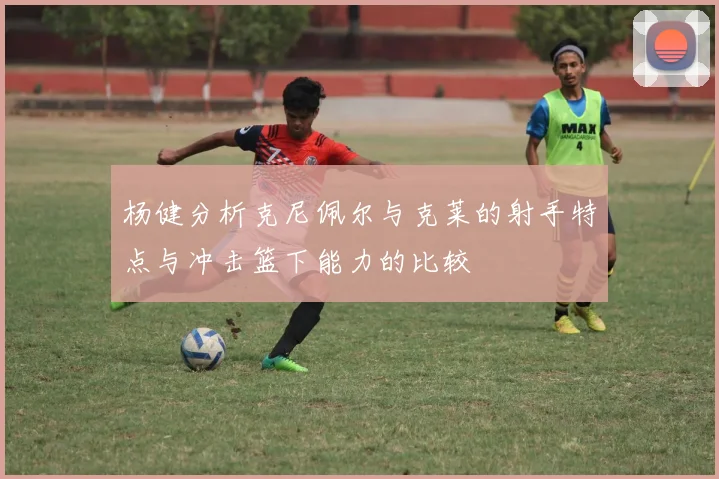 杨健分析克尼佩尔与克莱的射手特点与冲击篮下能力的比较