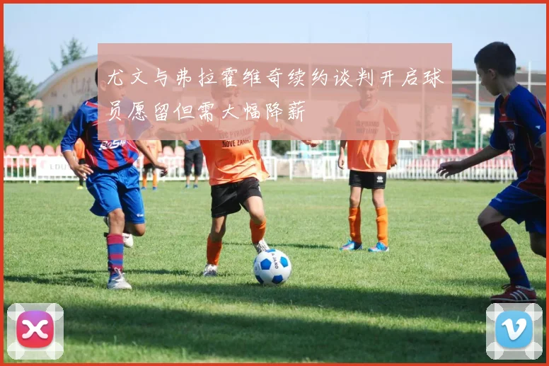尤文与弗拉霍维奇续约谈判开启球员愿留但需大幅降薪