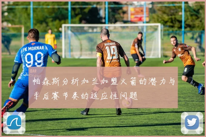 帕森斯分析加兰加盟火箭的潜力与季后赛节奏的适应性问题