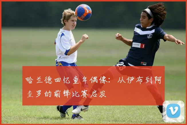 哈兰德回忆童年偶像：从伊布到阿圭罗的前锋比赛启发