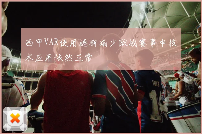 西甲VAR使用逐渐减少欧战赛事中技术应用依然正常