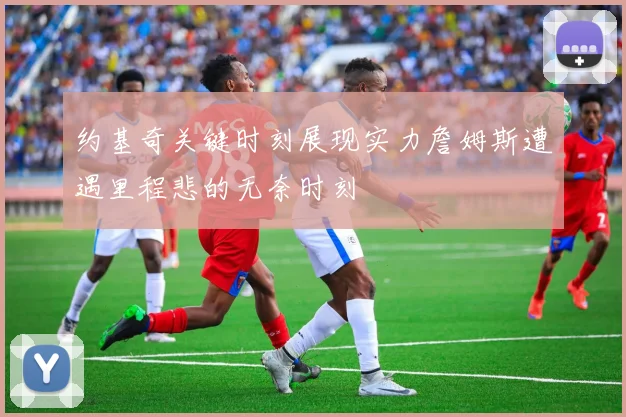 约基奇关键时刻展现实力詹姆斯遭遇里程悲的无奈时刻