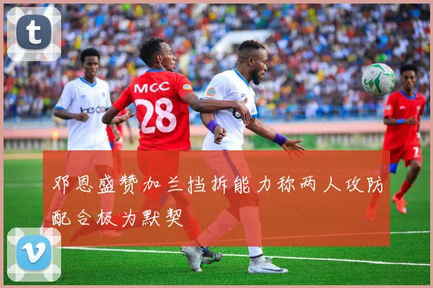 邓恩盛赞加兰挡拆能力称两人攻防配合极为默契