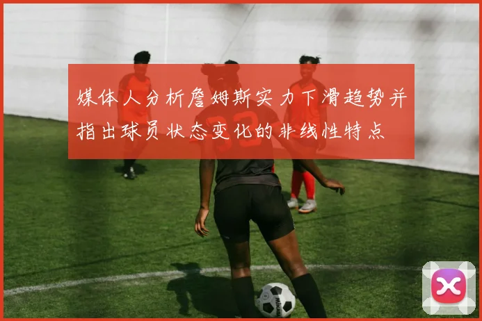 媒体人分析詹姆斯实力下滑趋势并指出球员状态变化的非线性特点