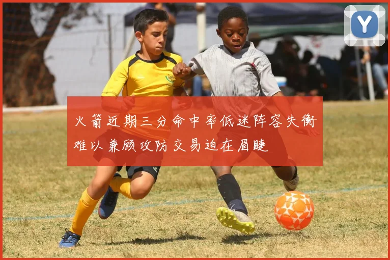 火箭近期三分命中率低迷阵容失衡难以兼顾攻防交易迫在眉睫