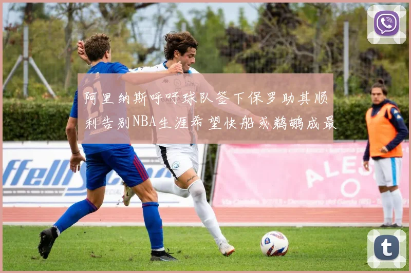 阿里纳斯呼吁球队签下保罗助其顺利告别NBA生涯希望快船或鹈鹕成最佳选择