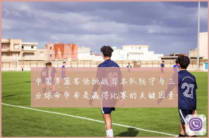 中国男篮客场挑战日本队防守与三分球命中率是赢得比赛的关键因素