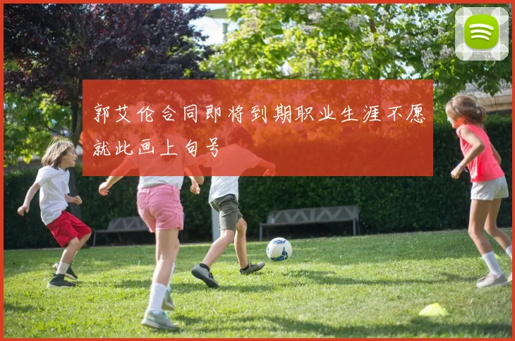 郭艾伦合同即将到期职业生涯不愿就此画上句号