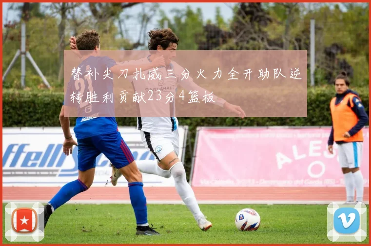 替补尖刀扎威三分火力全开助队逆转胜利贡献23分4篮板