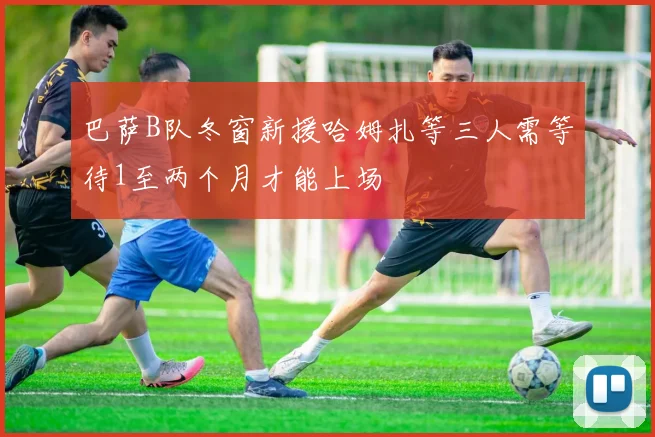 巴萨B队冬窗新援哈姆扎等三人需等待1至两个月才能上场