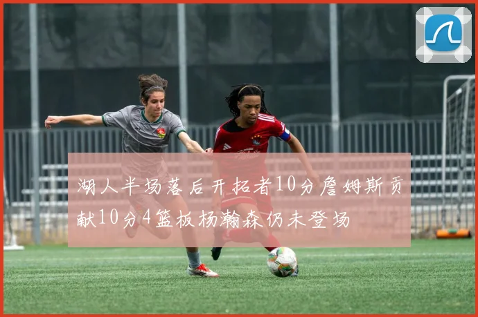 湖人半场落后开拓者10分詹姆斯贡献10分4篮板杨瀚森仍未登场